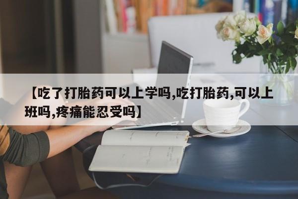 药流药购买方式【吃了打胎药可以上学吗,吃打胎药,可以上班吗,疼痛能忍受吗】