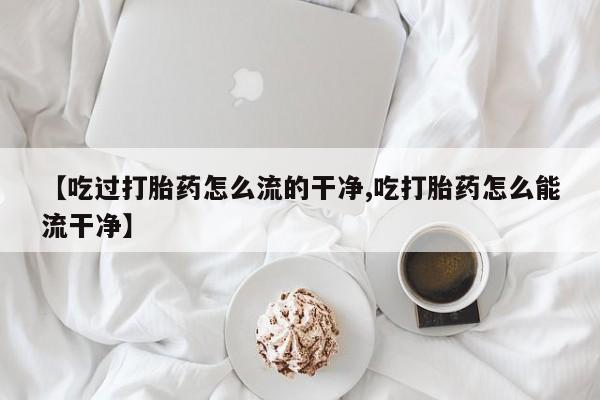 药流药购买方式【吃过打胎药怎么流的干净,吃打胎药怎么能流干净】