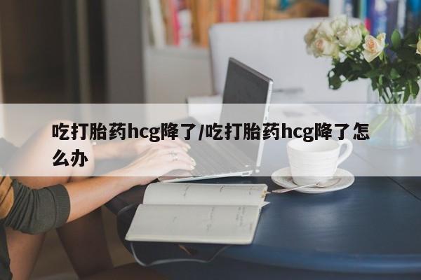 药流药购买方式吃打胎药hcg降了/吃打胎药hcg降了怎么办