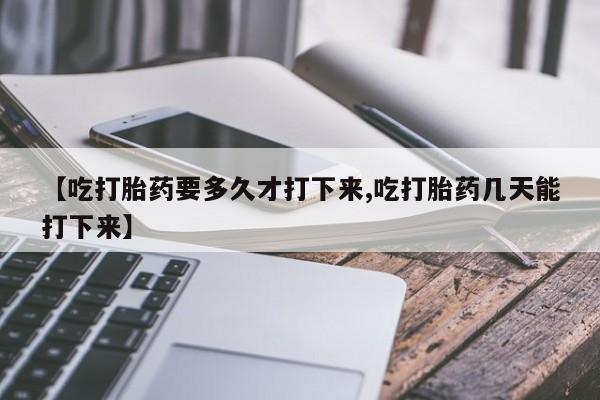 药流药购买方式【吃打胎药要多久才打下来,吃打胎药几天能打下来】