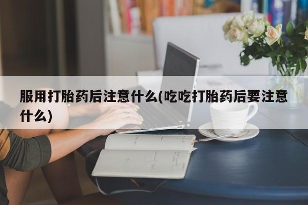 药流药购买方式服用打胎药后注意什么(吃吃打胎药后要注意什么)