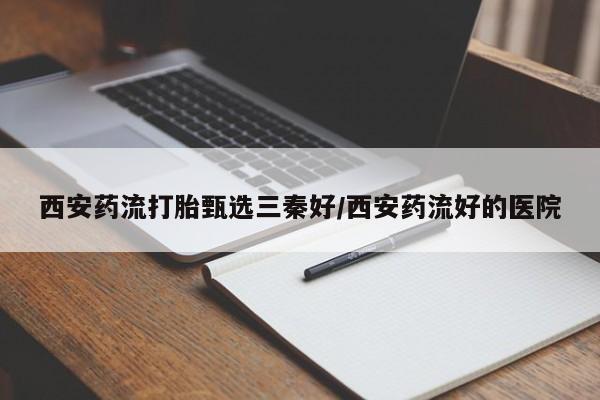 药流药购买方式西安药流打胎甄选三秦好/西安药流好的医院