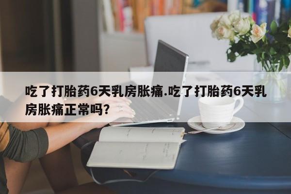 药流药购买方式吃了打胎药6天乳房胀痛.吃了打胎药6天乳房胀痛正常吗？