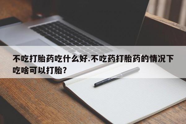 药流药购买方式不吃打胎药吃什么好.不吃药打胎药的情况下吃啥可以打胎？