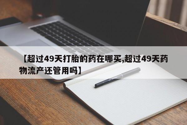 药流药购买方式【超过49天打胎的药在哪买,超过49天药物流产还管用吗】